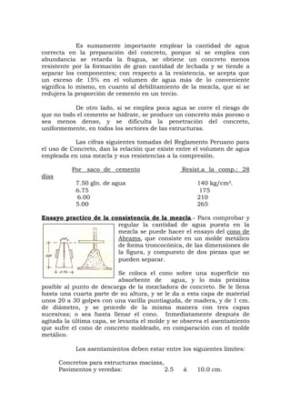 Es sumamente importante emplear la cantidad de agua
correcta en la preparación del concreto, porque si se emplea con
abundancia se retarda la fragua, se obtiene un concreto menos
resistente por la formación de gran cantidad de lechada y se tiende a
separar los componentes; con respecto a la resistencia, se acepta que
un exceso de 15% en el volumen de agua más de lo conveniente
significa lo mismo, en cuanto al debilitamiento de la mezcla, que si se
redujera la proporción de cemento en un tercio.
De otro lado, si se emplea poca agua se corre el riesgo de
que no todo el cemento se hidrate, se produce un concreto más poroso o
sea menos denso, y se dificulta la penetración del concreto,
uniformemente, en todos los sectores de las estructuras.
Las cifras siguientes tomadas del Reglamento Peruano para
el uso de Concreto, dan la relación que existe entre el volumen de agua
empleada en una mezcla y sus resistencias a la compresión.
Por saco de cemento Resist.a la comp.: 28
días
7.50 gln. de agua 140 kg/cm².
6.75 175
6.00 210
5.00 265
Ensayo practico de la consistencia de la mezcla.- Para comprobar y
regular la cantidad de agua puesta en la
mezcla se puede hacer el ensayo del cono de
Abrams, que consiste en un molde metálico
de forma troncocónica, de las dimensiones de
la figura, y compuesto de dos piezas que se
pueden separar.
Se coloca el cono sobre una superficie no
absorbente de agua, y lo más próxima
posible al punto de descarga de la mezcladora de concreto. Se le llena
hasta una cuarta parte de su altura, y se le da a esta capa de material
unos 20 a 30 golpes con una varilla puntiaguda, de madera, y de 1 cm.
de diámetro, y se procede de la misma manera con tres capas
sucesivas; o sea hasta llenar el cono. Inmediatamente después de
agitada la última capa, se levanta el molde y se observa el asentamiento
que sufre el cono de concreto moldeado, en comparación con el molde
metálico.
Los asentamientos deben estar entre los siguientes límites:
Concretos para estructuras macizas,
Pavimentos y veredas: 2.5 á 10.0 cm.
 