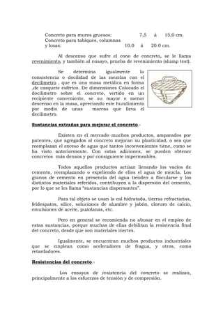 Concreto para muros gruesos: 7,5 á 15,0 cm.
Concreto para tabiques, columnas
y losas: 10.0 á 20.0 cm.
Al descenso que sufre el cono de concreto, se le llama
revenimiento, y también al ensayo, prueba de revenimiento (slump test).
Se determina igualmente la
consistencia o docilidad de las mezclas con el
decilímetro , que es una masa metálica en forma
,de casquete esférico. De dimensiones Colocado el
docilimetro sobre el concreto, vertido en un
recipiente conveniente, se su mayor o menor
descenso en la masa, apreciando este hundimiento
por medio de unas marcas que lleva el
decilímetro.
Sustancias extrañas para mejorar el concreto.-
Existen en el mercado muchos productos, amparados por
patentes, que agregados al concreto mejoran su plasticidad, o sea que
reemplazan el exceso de agua que tantos inconvenientes tiene, como se
ha visto anteriormente. Con estas adiciones, se pueden obtener
concretos más densos y por consiguiente impermeables.
Todos aquellos productos actúan llenando los vacíos de
cemento, reemplazando o expeliendo de ellos el agua de mezcla. Los
granos de cemento en presencia del agua tienden a flocularse y los
distintos materiales referidos, contribuyen a la dispersión del cemento,
por lo que se les llama “sustancias dispersantes”.
Para tal objeto se usan la cal hidratada, tierras refractarias,
feldespatos, sílice, soluciones de alumbre y jabón, cloruro de calcio,
emulsiones de aceite, puzolanas, etc.
Pero en general se recomienda no abusar en el empleo de
estas sustancias, porque muchas de ellas debilitan la resistencia final
del concreto, desde que son materiales inertes.
Igualmente, se encuentran muchos productos industriales
que se emplean como aceleradores de fragua, y otros, como
retardadores.
Resistencias del concreto.-
Los ensayos de resistencia del concreto se realizan,
principalmente a los esfuerzos de tensión y de compresión.
 