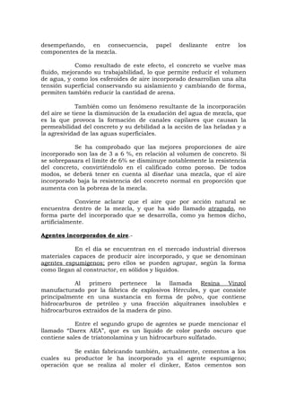 desempeñando, en consecuencia, papel deslizante entre los
componentes de la mezcla.
Como resultado de este efecto, el concreto se vuelve mas
fluido, mejorando su trabajabilidad, lo que permite reducir el volumen
de agua, y como los esferoides de aire incorporado desarrollan una alta
tensión superficial conservando su aislamiento y cambiando de forma,
permiten también reducir la cantidad de arena.
También como un fenómeno resultante de la incorporación
del aire se tiene la disminución de la exudación del agua de mezcla, que
es la que provoca la formación de canales capilares que causan la
permeabilidad del concreto y su debilidad a la acción de las heladas y a
la agresividad de las aguas superficiales.
Se ha comprobado que las mejores proporciones de aire
incorporado son las de 3 a 6 %, en relación al volumen de concreto. Si
se sobrepasara el límite de 6% se disminuye notablemente la resistencia
del concreto, convirtiéndolo en el calificado como poroso. De todos
modos, se deberá tener en cuenta al diseñar una mezcla, que el aire
incorporado baja la resistencia del concreto normal en proporción que
aumenta con la pobreza de la mezcla.
Conviene aclarar que el aire que por acción natural se
encuentra dentro de la mezcla, y que ha sido llamado atrapado, no
forma parte del incorporado que se desarrolla, como ya hemos dicho,
artificialmente.
Agentes incorporados de aire.-
En el día se encuentran en el mercado industrial diversos
materiales capaces de producir aire incorporado, y que se denominan
agentes espumígenos; pero ellos se pueden agrupar, según la forma
como llegan al constructor, en sólidos y líquidos.
Al primero pertenece la llamada Resina Vinzol
manufacturado por la fábrica de explosivos Hércules, y que consiste
principalmente en una sustancia en forma de polvo, que contiene
hidrocarburos de petróleo y una fracción alquitranes insolubles e
hidrocarburos extraídos de la madera de pino.
Entre el segundo grupo de agentes se puede mencionar el
llamado “Darex AEA”, que es un líquido de color pardo oscuro que
contiene sales de triatonolamina y un hidrocarburo sulfatado.
Se están fabricando también, actualmente, cementos a los
cuales su productor le ha incorporado ya el agente espumígeno;
operación que se realiza al moler el clinker, Estos cementos son
 