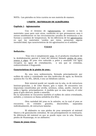 NOTA.- Los párrafos en letra cursiva no son materia de examen.
I PARTE - MATERIALES DE ALBAÑILERIA
Capítulo 1 - Aglomerantes
Con el término de aglomerantes, se conocen a los
materiales usan para unir otros, condición en que permanecen mas ó
menos establemente en las circunstancias usuales de resistencia a las
fuerzas y cambios de temperatura. Se les diferencia de los aglutinantes
en que los materiales ‘unidos por éstos, presentan alguna
inestabi1idad; tipo característicos de los aglutinantes es el asfaltos.
Y E S 0
Definición.-
Yeso vivo ò simplemente yeso, es el producto resultante de
la deshidratación parcial ó total del mineral llamado piedra de yeso,
yesera ó algez. El yeso vivo reducido a polvo y amasado con agua
recupera su agua de cristalización, o sea que se cristaliza,
endureciéndose ó fraguando
Características de la piedra de yeso.-
Es una roca sedimentaria, formada principalmente por
sulfato de calcio y cristalizada con dos moléculas de agua; su fórmula
química Es: Ca S04, 2(H20), ó sea un bihidrato calcico.
Este mineral puede ser rayado con la uña, es de estructura
laminar-granular, y de color blanco, gris o rojizo. Se encuentra con
impurezas constituidas por arcilla, arenisca, caliza, azufre, cloruro de
sodio y lignita, principalmente. A medida que es mas impuro, el color
pasa al gris obscuro, pardo o amarillo.
En la naturaleza se encuentra también el sulfato de calcio cristalizado,
anhidro, y entonces se llama anhidrita (Ca SO4).
Otra variedad del yeso es la selenita, en la cual el yeso se
encuentra en cristales grandes, discernibles, separados
individualmente, de estructura lamelar.
El alabastro es una piedra de yeso semejante al mármol
blanco y de granulación cristalina. Se usa principalmente en estatuaria.
Se diferencia del mármol en que se puede rayar con la uña. Nuestra
piedra de Huamanga, es un alabastro.
Clases de yesos vivos.-
 