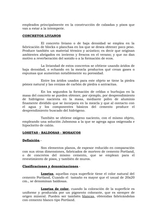 empleados principalmente en la construcción de calzadas y pisos que
van a estar a la intemperie.
CONCRETOS LIVIANOS
El concreto liviano o de baja densidad se emplea en la
fabricación de blocks o planchas en los que se desea obtener poco peso.
Produce también un material térmico y acústico; es decir que originan
ambientes abrigados en invierno y frescos en el verano; y que no dan
motivo a reverberación del sonido o a la formación de ecos.
La liviandad de estos concretos se obtiene usando áridos de
baja densidad, o echando en la mezcla productos qué crean gases o
espumas que aumentan notablemente su porosidad.
Entre los áridos usados para este objeto se tiene la piedra
pómez natural y las cenizas de carbón de piedra o antracitas.
En los segundos la formación de celdas o burbujas en la
masa del concreto se pueden obtener, por ejemplo, por desprendimiento
de hidrógeno nacienta en la masa, mediante polvo de aluminio
finamente dividido que se incorpora en la mezcla y que al contacto con
el agua y los componentes básicos del cemento produce el
desprendimiento buscado del hidrógeno.
También se obtiene oxígeno naciento, con el mismo objeto,
empleando una solución Jabonosa a la que se agrega agua oxigenada e
hipoclorito de calcio.
LOSETAS - BALDOSAS - MOSAICOS
Definición.-
Son elementos planos, de espesor reducido en comparación
con sus otras dimensiones, fabricados de mortero de cemento Portland,
o de concretos del mismo cemento, que se emplean para el
revestimiento de pisos, y también de muros.
Clasificaciones y denominaciones.-
Losetas, aquellas cuya superficie tiene el color natural del
cemento Portland, Cuando el tamaño es mayor que el usual de 20x20
cm., se denominan baldosas.
Losetas de color, cuando la coloración de la superficie es
uniforme y producida por un pigmento colorante, que es siempre de
origen mineral. Pueden ser también blancas, obtenidas fabricándolas
con cemento blanco tipo Portland.
 