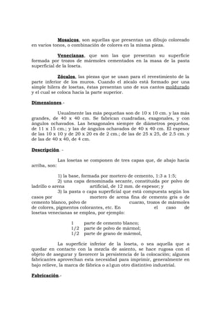 Mosaicos, son aquellas que presentan un dibujo coloreado
en varios tonos, o combinación de colores en la misma pieza.
Venecianas, que son las que presentan su superficie
formada por trozos de mármoles cementados en la masa de la pasta
superficial de la loseta.
Zócalos, las piezas que se usan para el revestimiento de la
parte inferior de los muros. Cuando el zócalo está formado por una
simple hilera de losetas, éstas presentan uno de sus cantos moldurado
y el cual se coloca hacia la parte superior.
Dimensiones.-
Usualmente las más pequeñas son de 10 x 10 cm. y las más
grandes, de 40 x 40 cm. Se fabrican cuadradas, exagonales, y con
ángulos ochavados. Las hexagonales siempre de diámetros pequeños,
de 11 x 15 cm.; y las de ángulos ochavados de 40 x 40 cm. El espesor
de las 10 x 10 y de 20 x 20 es de 2 cm.; de las de 25 x 25, de 2.5 cm. y
de las de 40 x 40, de 4 cm.
Descripción. -
Las losetas se componen de tres capas que, de abajo hacia
arriba, son:
1) la base, formada por mortero de cemento, 1:3 a 1:5;
2) una capa denominada secante, constituida por polvo de
ladrillo o arena artificial, de 12 mm. de espesor; y
3) la pasta o capa superficial que está compuesta según los
casos por mortero de arena fina de cemento gris o de
cemento blanco, polvo de cuarzo, trozos de mármoles
de colores, pigmentos colorantes, etc. En el caso de
losetas venecianas se emplea, por ejemplo:
1 parte de cemento blanco;
1/2 parte de polvo de mármol;
1/2 parte de grano de mármol,
La superficie inferior de la loseta, o sea aquella que a
quedar en contacto con la mezcla de asiento, se hace rugosa con el
objeto de asegurar y favorecer la persistencia de la colocación; algunos
fabricantes aprovechan esta necesidad para imprimir, generalmente en
bajo relieve, la marca de fábrica o a1gun otro distintivo industrial.
Fabricación.-
 