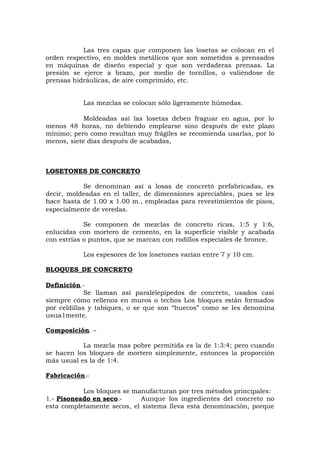 Las tres capas que componen las losetas se colocan en el
orden respectivo, en moldes metálicos que son sometidos a prensados
en máquinas de diseño especial y que son verdaderas prensas. La
presión se ejerce a brazo, por medio de tornillos, o valiéndose de
prensas hidráulicas, de aire comprimido, etc.
Las mezclas se colocan sólo ligeramente húmedas.
Moldeadas así las losetas deben fraguar en agua, por lo
menos 48 horas, no debiendo emplearse sino después de este plazo
mínimo; pero como resultan muy frágiles se recomienda usarlas, por lo
menos, siete días después de acabadas,
LOSETONES DE CONCRETO
Se denominan así a losas de concretó prefabricadas, es
decir, moldeadas en el taller, de dimensiones apreciables, pues se les
hace hasta de 1.00 x 1.00 m., empleadas para revestimientos de pisos,
especialmente de veredas.
Se componen de mezclas de concreto ricas, 1:5 y 1:6,
enlucidas con mortero de cemento, en la superficie visible y acabada
con estrías o puntos, que se marcan con rodillos especiales de bronce.
Los espesores de los losetones varían entre 7 y 10 cm.
BLOQUES_DE CONCRETO
Definición.-
Se llaman así paralelepípedos de concreto, usados casi
siempre cómo rellenos en muros o techos Los bloques están formados
por celdillas y tabiques, o se que son “huecos” como se les denomina
usua1mente.
Composición. –
La mezcla mas pobre permitida es la de 1:3:4; pero cuando
se hacen los bloques de mortero simplemente, entonces la proporción
más usual es la de 1:4.
Fabricación.-
Los bloques se manufacturan por tres métodos principales:
1.- Pisoneado en seco.- Aunque los ingredientes del concreto no
esta completamente secos, el sistema lleva esta denominación, porque
 