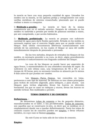 la mezcla se hace con muy pequeña cantidad de agua. Llenados los
moldes con la mezcla, se les apisona prolija y enérgicamente con unas
varillas metálicas de extremo ensanchado; pisoneado que se puede
realizar a mano o a maquina.
2.-Moldeado a presión.- La mezcla se hace de la misma
consistencia que en el método anterior, Después de colocada en los
moldes es sometida a presión por medio de palancas movidas a mano,
por aire comprimido, o por acción hidráulica.
3.- Moldeado prefabricado.- La mezcla se prepara con suficiente
cantidad de agua para darle fluidez apreciable. Echada en los moldes es
necesario esperar que el concreto fragüe para que se pueda retirar el
bloque. Esta última circunstancia diferencia sustancialmente este
método de los anteriores, en los cuales el bloque se saca del molde
inmediatamente después de pisoneado o prensado.
En los tres métodos, después de retirados los bloques de los
moldes, es necesario proceder a su cura, es decir, algún procedimiento
que permita el endurecimiento con fraguado uniforme del bloque.
La cura de los bloques se puede hacer por aspersión de
agua fresca, o manteniéndolos en una atmósfera saturada de vapor. Es
suficiente en este último caso, una temperatura de 40 a 50°, y un
tiempo de 48 horas; pero es necesario tenerlos en almacén por lo menos
8 días antes de que puedan ser usados.
Los bloques Parva Domus, tan conocidos en Lima,
pertenecen a este tipo de material. Se fabrican en tres clases principales
para techos de concreto aligerado, para tabiques, y para muros. Los
bloques para techos aligerados llevan los huecos en dirección
horizontal; los que se usan en tabiques y muros, llevan los huecos en
sentido vertical. Son moldeados a presión.
TUBOS CEMENTO Y DE CONCRETO
Definiciones. –
Se denominan tubos de cemento a los de pequeño diámetro,
manufacturados en el taller, o sea pre-fabricados. Tubos de concreto,
son aquellos que se construyen in-situ, es decir que se moldean en el
emplazamiento donde van a quedar definitivamente. Tanto los tubos de
cemento cuanto los de concreto pueden ser simples, o llevar refuerzo
metálico, en cuyo caso se llaman armados.
En este Curso se trata sólo de los tubos de cemento.
Empleo.-
 