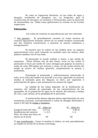 Se usan en Ingeniería Sanitaria, en las redes de agua y
desagüe, ventilación de desagües, etc.; en Irrigación, para la
construcción de drenajes; en Caminos y Ferrocarriles, para la ejecución
de alcantarillas, etc. Todas estas aplicaciones se revisan en los Cursos
respectivos.
Fabricaci6n.-
Los tubos de cemento se manufacturan por tres sistemas:
1° Por pisoneo.- El procedimiento consiste en echar mortero de
cemento ligeramente húmedo, dentro de un molde metálico constituido
por dos cilindros concéntricos, y pisonear la mezcla cuidadosa y
enérgicamente.
El mortero que se coloca en los moldes tiene un aspecto
aparentemente seco; pero tomando un puñado entre las manos, debe
poderse moldear con él una bola.
El pisoneado se puede realizar a mano, o por medio de
maquinas. Estas últimas son de dos clases: unas en las cuales el
pisoneado se hace por medio de unos vástagos que golpean la mezcla a
razón de unos 200 golpes por minuto; y otras, en las cuales dentro del
molde se mueve un tambor giratorio, comprimiendo la mezcla y
puliéndola.
Terminado el pisoneado y suficientemente endurecido el
tubo, se le retira del molde y se procede a su cura, siguiendo un proceso
similar al señalado para los bloques; es decir, por aspersión ó
pulverización de agua, o por secamiento en cámara de vapor.
La calidad de los tubos depende: de la dosificación de
cemento, del método de pisoneado, de las características de los
agregados, de la proporción de agua en la mezcla, del sistema y tiempo
de cura, y por ultimo, de la prolijidad de la ejecución.
A continuación damos algunos datos experimentales de una
instalación nacional, correspondientes a tubos de desagüe fabricados a
mano y del tipo de espiga y campana.
6” diám.int. 8” diám.int.
Longitud total del tubo 0.75 m 0.90 m
Dosificación del mortero 1: 2.5 1: 2
Núm. de tubos que hace un
obrero en 8 horas 40 20
2º por centrifuac6n.- Como el nombre lo indica, en este procedimiento
se emplea la acción de la fuerza centrifuga.
 