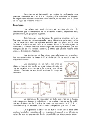Este sistema de fabricación se emplea de preferencia para
grandes diámetros, de 0.75 á 1.5O metros; y los alambres de retuerzo
se disponen en la forma Indicada en el croquis, de acuerdo con la teoría
de las vigas de cemento armado.
Caracteres. -
Los tubos son casi siempre de sección circular, Se
denominan por la dimensión dé su diámetro interior, expresada muy
generalmente, en pulgadas inglesas.
Exteriormente son también de sección circular; pero se
fabrican, aunque en pequeña escala y para diámetros reducidos, en los
que la superficie exterior aparece cortada por un plano recto para
facilitar la colocación del tubo o su asiento sobre un solado o piso de
albañilería; también con este ultimo objeto se construyen tubos que son
hexagonales en su sección exterior, y otros por ultimo mucho más
usados, de sección octogonal.
Las longitudes de las piezas son relativamente pequeñas.
Las más usadas son de 0.60 á 1.00 m. de largo 2.00 m. y casi nunca de
mayor dimensión.
Los empalmes de un tubo con otro en
obra, se hacen por medio de una espiga circular de
que va provisto un extremo; y la ranura conveniente
del otro. También se emplea el sistema de espiga de
campana.
La operación de empalmar un tubo con otro se le llama,
entre nosotros, fraguar o calafatear, y se realiza echando en la unión
mortero de cemento, La dosificación para este mortero es de 1:2.5 á 1:4;
usándose muy pocas veces proporciones más pobres que esta ultima.
La superficie interior de los tubos debe ser lo más lista
posible. Los tubos necesitan ofrecer la mayor densidad; y por último, se
prescribe que no posean más de 8% como índice de absorción de agua.
 