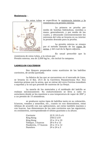 Resistencia -.
En estos tubos se especifican la resistencia interior y la
resistencia a la presión externa.
La primera se prueba por
medio de bombas hidráulicas, movidas a
mano, generalmente, y por medio de las
cuales, y obturando convenientemente los
extremos del tubo se levanta en su interior
la presión deseada para la prueba.
La presión externa se ensaya
por el método llamado de las capas de
arena, y del cual da la figura adjunta.
Es usual prescribir que la
resistencia de estos tubos, a la rotura por
Presión externa, sea de 2,000 kg/m., sin incluir la campana.
LADRILLOS CALCÁREOS
Son bloques preparados como sustitutos de los ladrillos
corrientes, de arcilla quemada.
La fabrica de los que se encuentran en el mercado de Lima,
se levanta en el Km. 25.5 de la Carretera Panamericana Sur. Sus
materias primas son la arena, que se extrae del cerro Corvina inmediato
a aquellas y la cal que procede de canteras de La Oroya.
La mezcla de los materiales y el moldeado del ladrillo se
realizan mecánicamente. Su endurecimiento se lleva a cabo en
autoclaves donde se lea mantiene a una temperatura de vapor de 200º y
a un presión de 15 atmósferas.
se producen varios tipos de ladrillos tanto en su coloración,
b1ancos, rosados y amarillos, etc., cuanto en sus dimensiones, estas
últimas de acuerdo con sus aplicaciones, así corno también macizos y
con huecos. Las dimensiones de los más corrientes son las siguientes,
en centímetros, correspondiendo el último guarismo a la altura:
Corriente 22 X 1O.5 x 6
King Kong 25X12 x10
King Kong 25 x 14 x 10
Tabique, 3 huecos 29 x 9 x 12
Pandereta, 17 huecos 25 x 14 x 12
Pastelero 24 x 24 x 3
 