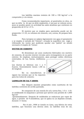 Los ladrillos macizos resisten de 100 a 150 kg/cm² a la
compresión y a la rotura.
Como recomendación importante, al ponérseles en obra, es
que no debe la de que no debe mojárseles, ó sea que se colocan secos,
pues se pueden poner en actividad las sales alcalinas que contienen en
proporción de 0.5 á 1.5 %.
El mortero que se emplea para asentarlos puede ser de
proporción 1:1:10, en volumen de cemento, cal y arena, Se prepara bien
fluido.
Para tarrajeos se salpica ligeramente con agua el paramento
y se emplea el método del “chicote”, a1isado la superficie con regla y
rellenando los vacíos que pudieran quedar con “paleta” no siendo
necesario el empleo de “cintas’.
DUCTOS DE CEMENTO
Se denominan así unos conductos fabricados con mortero
de cemento, de sección interior circular; pero rectangulares en su parte
exterior. Se emplean, exclusivamente, para proteger cables eléctricos
enterrados, de luz, fuerza, telefónicos,
etc.
Los ductos se fabrican con 1 a 4
huecos. Generalmente tienen 1.00 m.
de longitud.
En su manufactura se
siguen las normas que se ha expuesto
para los tubos de cemento.
LADRILLOS DE CAL Y ARENA
Son bloques macizos preparados como sustitutos de los
ladrillos corrientes de arcilla quemada.
Se componen de una mezcla de cal y arena fina, 1:5 á 1:10.
se moldeando en maquinas o prensas que ejercen una presión de 1,000
kg/cm²
aproximadamente. Después de moldeados se endurecen por vapor de
agua, a presión de 9 atmósferas, que se aplica en un depósito cerrado,
durante 11 horas.
Por el año ,1908 se instalo en Lima, una fabrica de estos
ladrillos, que funciono una decena años. Lo ladrillos eran de cal,
 
