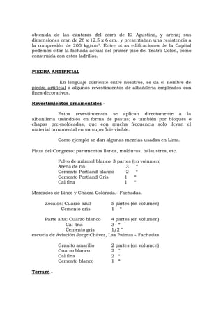 obtenida de las canteras del cerro de El Agustino, y arena; sus
dimensiones eran de 26 x 12.5 x 6 cm., y presentaban una resistencia a
la compresión de 200 kg/cm². Entre otras edificaciones de la Capital
podemos citar la fachada actual del primer piso del Teatro Colon, como
construida con estos ladrillos.
PIEDRA ARTIFICIAL
En lenguaje corriente entre nosotros, se da el nombre de
piedra artificial a algunos revestimientos de albañilería empleados con
fines decorativos.
Revestimientos ornamentales.-
Estos revestimientos se aplican directamente a la
albañilería usándolos en forma de pastas; o también por bloques o
chapas pre-moldeadas, que con mucha frecuencia solo llevan el
material ornamental en su superficie visible.
Como ejemplo se dan algunas mezclas usadas en Lima.
Plaza del Congreso: paramentos llanos, molduras, balaustres, etc.
Polvo de mármol blanco 3 partes (en volumen)
Arena de río 3 “
Cemento Portland blanco 2 “
Cemento Portland Gris 1 “
Cal fina 1 “
Mercados de Lince y Chacra Colorada.- Fachadas.
Zócalos: Cuarzo azul 5 partes (en volumen)
Cemento qris 1 “
Parte alta: Cuarzo blanco 4 partes (en volumen)
Cal fina 3 “
Cemento gris 1/2 “
escuela de Aviación Jorge Chávez, Las Palmas.- Fachadas.
Granito amarillo 2 partes (en volumcn)
Cuarzo blanco 2 “
Cal fina 2 “
Cemento blanco 1 “
Terrazo.-
 