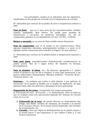 Los principales, usados en la industria, son los siguientes,
clasificados en dos grupos de acuerdo con la temperatura de cocción:
1º Obtenidos por cochura de la piedra de yeso a temperatura inferior a
200°:
Yeso de París, que es el mas puro de los manufacturados; molidos
enpolvo impalpable. Muy blanco. Es usado para modelos de
arquitectura y escultura, en medicina osteológica, etc. En su
composición química es un semihidrato ca1cico: “Ca S04, 1/2(H20).
Estuco o escayola, es un yeso de Paris molido menos finamente.
Yeso de empastados, que es el usado en las construcciones, Tiene
algunas impurezas naturales, principalmente arcillas y a veces se le
agregan ciertas sustancias para retardar la fragua’. Es muy plástico.
2°. Obtenidos por cochura de la piedra yesera a temperatura superior a
200º
Yeso para pisos, manufacturados deshidratando completamente la
piedra yesera. Son de f ragua lenta/ Se emplean en Europa,
principalmente.
Yeso al alumbre, al bórax, etc,. Se obtienen agregando a.1ª piedra
yesera el producto que les da el nombre/ A esta clase pertenecen a las
pastas industriales denominadas “Mármol artificial”, “Cemento Kene”,
“Cemento Paros”, etc.
Canteras.- se trabajan por cortes a cielo abierto, ó por galerías, la
extracción de la piedra se facilita con el empleo de explosivos de baja
potencia tales como las pólvoras y dinamitas de poco porcentaje.
Preparación de los yesos, Comprende tres etapas principales:
a) Trituración de roca, b) Cocción; y c). Pulverización. Pero el orden en
que se realizan estas tres operaciones depende del ‘sistema de cocción
como se va a ver.
a) Trituración de la roca.- Se puede efectuar en chancadoras tipo
Dodge, tipo Blake, molinos de campana, de acuerdo a la dureza
de la roca por triturar, de la fuerza motriz disponible, del volumen
de la instalación, etc.
b) Cocción.- tiene por objeto la deshidratación de la piedra yesera y
se puede hacer: l° por huayronas; 2° por caldera ó kilns y 3° por
hornos rotatorios/
 