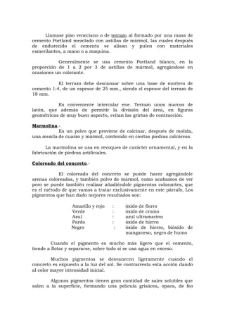 Llamase piso veneciano o de terrazo al formado por una masa de
cemento Portland mezclado con astillas de mármol, las cuales después
de endurecido el cemento se alisan y pulen con materiales
esmerilantes, a mano o a maquina.
Generalmente se usa cemento Portland blanco, en la
proporción de 1 a 2 por 3 de astillas de mármol, agregándose en
ocasiones un colorante.
El terrazo debe descansar sobre una base de mortero de
cemento 1:4, de un espesor de 25 mm., siendo el espesor del terrazo de
18 mm.
Es conveniente intercalar ene. Terrazo unos marcos de
latón, que además de permitir la división del área, en figuras
geométricas de muy buen aspecto, evitan las grietas de contracción.
Marmolina.-
Es un polvo que proviene de calcinar, después de molida,
una mezcla de cuarzo y mármol, contenido en ciertas piedras calcáreas.
La marmolina se usa en revoques de carácter ornamental, y en la
fabricación de piedras artificiales.
Coloreado del concreto.-
El coloreado del concreto se puede hacer agregándole
arenas coloreadas, y también polvo de mármol, como acabamos de ver
pero se puede también realizar añadiéndole pigmentos colorantes, que
es el método de que vamos a tratar exclusivamente en este párrafo, Los
pigmentos que han dado mejores resultados son:
Amarillo y rojo : óxido de fierro
Verde : óxido de cromo
Azul : azul ultramarino
Pardo : óxido de hierro
Negro : óxido de hierro, bióxido de
manganeso, negro de humo
Cuando el pigmento es mucho más ligero que el cemento,
tiende a flotar y separarse, sobre todo si se usa agua en exceso.
Muchos pigmentos se desvanecen ligeramente cuando el
concreto es expuesto a la luz del sol. Se contrarresta esta acción dando
al color mayor intensidad inicial.
Algunos pigmentos tienen gran cantidad de sales solubles que
salen a la superficie, formando una película grisácea, opaca, de feo
 