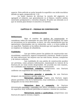 aspecto. Esta película se quita lavando la superficie con ácido muriático
diluido en agua, proporción de 1:10.
La mejor manera de efectuar la mezcla del pigmento es
agregarle al cemento, que generalmente es el blanco, resolver ambos
materiales prolijamente y cernirlos después. El polvo así obtenido es el
que se mezcla para formar el concreto o el mortero.
CAPÍTULO IV – PIEDRAS DE CONSTRUCCIÓN
GENERALIDADES
Definiciones.
Bajo el nombre de piedras de construcción se
consideran todos los materiales de esta clase que se emplean tal como
se encuentran en la naturaleza, es decir, sin otra manipulación que las
operaciones relacionadas con su extracción, corte, y a veces pulido de
su superficie. También se les define diciendo que son aquellas rocas que
se emplean en trabajos de albañilería.
Cualidades.
Las que deben poseer las piedras de construcción son:
durabilidad, resistencia, aspecto ornamental y baratura. Desde el punto
de vista estructural, las mejores son las más duras, densas, compactas
y de textura uniforme.
Las cualidades de una piedra de construcción pueden
ser previstas, como primera información, examinando la textura de la
fractura de un trozo recién desprendido. De acuerdo con este examen,
las cualidades más importantes se dan a continuación.
Estructura cristalina, proporciona una fractura
uniforme con superficies de rotura bien marcadas.
Estructura granular o granuda, da una fractura
desigual, con elementos o puntas salientes.
Estructura pizarrosa, origina una fractura según
planos paralelos a los de la laminación, muy uniformes, y cuantos muy
desiguales en las otras direcciones.
Estructura dura y compacta, da fractura
determinada concoidal o concoidea que ofrece cavidades y convexidades
de superficie muy uniforme parecidas al exterior e interior de conchas.
Estructuras suaves y quebradizas, proporciona una
fractura de aspecto terroso y áspero.
 