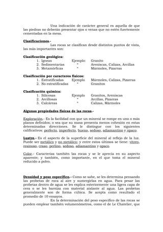 Una indicación de carácter general es aquella de que
las piedras no deberán presentar ojos o venas que no estén fuertemente
cementadas en la mesa.
Clasificaciones.-
Las rocas se clasifican desde distintos puntos de vista,
las más importantes son:
Clasificación geológica:
1. Igneas Ejemplo: Granito
2. Sedimentarias “ Areniscas, Calizas, Arcillas
3. Metamórficas “ Mármoles, Pizarras
Clasificación por caracteres físicos:
1. Estratificadas Ejemplo Mármoles, Calizas, Pizarras
2. No estratificadas “ Granitos
Clasificación química:
1. Silicosas Ejemplo Granitos, Areniscas
2. Arcillosas “ Arcillas, Pizarras
3. Calcáreas “ Calizas, Mármoles
Algunas propiedades físicas de las rocas.-
Exploración.- Es la facilidad con que un mineral se rompe en uno o más
planos definidos; o sea que su masa presenta menos cohesión en estas
determinadas direcciones. Se le distingue con los siguientes
calificativos: perfecto, imperfecto, bueno, sedoso, adiamantino y opaco.
Lustre.- Es el aspecto de la superficie del mineral al reflejo de la luz.
Puede ser metálico y no metálico; y entre estos últimos se tiene: vítreo,
resinoso, craso, perlino, sedoso, adiamantino y opaco.
Color.- Caracteriza también las rocas y se le aprecia en su aspecto
aparente; y también, como importante, en el que toma el mineral
reducido a polvo.
Densidad y peso específico.- Como se sabe, se les determina pensando
las probetas de roca al aire y sumergirlas en agua. Para pesar las
probetas dentro de agua se les explica exteriormente una ligera capa de
cera o se les barniza con material aislante al agua. Las probetas
generalmente son de forma cúbica. Se acepta como resultado el
promedio de 10 ensayos.
En la determinación del peso específico de las rocas se
pueden emplear también volumenómetros, como el de Le Chatelier, que
 