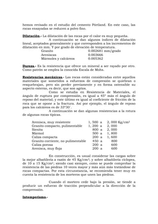 hemos revisado en el estudio del cemento Pórtland. En este caso, las
rocas ensayadas se reducen a polvo fino.
Dilatación.- La dilatación de las rocas por el calor es muy pequeña.
A continuación se dan algunos índices de dilatación
lineal, aceptados generalmente y que corresponden a los incrementos de
dilatación en mm. Y por grado de elevación de temperatura.
Granito 0.002681 mm/grado
Areniscas 0.003666
Mármoles y calcáreos 0.005362
Dureza.- Es la resistencia que ofrece un mineral a ser rayado por otro.
Como patrón se emplea la conocida Escala de Mohs.
Resistencias mecánicas.- Las rocas están consideradas entre aquellos
materiales que sometidos a esfuerzos de compresión se quiebran o
resquebrajan, pero sin perder previamente y en forma ostensible su
aspecto externo, es decir, que son agrios.
Como se estudia en Resistencia de Materiales, el
ángulo de ruptura por comprensión, es igual a 45º más el ángulo de
reposo del material; y este último es igual al coeficiente de fricción de la
roca que se opone a la fractura. Así por ejemplo, el ángulo de reposo
para los calcáreos es de 33º30´.
A continuación se dan algunas resistencias a la rotura
de algunas rocas típicas.
Arenisca, muy resistente 1, 500 a 2, 000 Kg/cm2
Granito compacto, pulimentable 1, 200 a 2, 000
Sienita 800 a 2, 000
Mármol 500 a 1, 800
Caliza compacta 200 a 1, 600
Granito corriente, no pulimentable 450 a 800
Caliza porosa 200 a 600
Arenisca, muy floja 200 a 600
En construcción, es usual considerar las cargas sobre
la mejor albañilería a razón de 45 Kg/cm2; y sobre albañilería cíclopea,
de 10 a 15 Kg/cm2; siendo casi siempre, como se puede comprobar la
resistencia de las piedras 10 veces mayor y más aún más tratándose de
rocas compactas. Por esta circunstancia, se recomienda tener muy en
cuenta la resistencia de los morteros que unen las piedras.
Cuando el mortero cede bajo la presión, se tiende a
producir un esfuerzo de tracción perpendicular a la dirección de la
comprensión.
Intemperismo.-
 