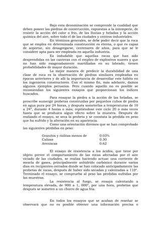 Bajo esta denominación se comprende la cualidad que
deben poseer las piedras de construcción, expuestas a la intemperie, de
resistir la acción del calor o frío, de las lluvias y heladas y la acción
química del aire, sobre todo el de las ciudades y centros industriales.
En términos generales, se debe poder decir que la roca
que se emplea en determinada construcción es eterna, o que es capaz
de soportar, sin desagregarse, centenares de años, para que se le
considere apta para ser empleada en aquella industria.
Es indudable que aquellas rocas que han sido
desprendidas en las canteras con el empleo de explosivos suaves y que
no han sido exageradamente martilladas en su labrado, tienen
probabilidades de mayor duración.
La mejor manera de predecir la durabilidad de una
clase de roca es la observación de piedras similares empleadas en
épocas anteriores y de allí la importancia de desarrollar este hábito en
los ingenieros constructores. Con el mismo fin, más adelante, damos
algunos ejemplos peruanos. Pero cuando aquello no es posible se
recomiendan los siguientes ensayos que proporcionan los índices
buscados.
Para ensayar la piedra a la acción de las heladas, se
prescribe sumergir probetas construidas por pequeños cubos de piedra
en agua pura por 24 horas, y después someterlas a temperaturas de 10
a 24º, durante 4 horas o más; repitiéndose este ciclo 20 o más veces
hasta que se produzca algún efecto sobre la muestra. Después de
realizado el ensayo, se seca la probeta y se constata la pérdida en peso
que ha sufrido y la alteración en su apariencia.
Como una orientación diremos que se han comprobado
las siguientes pérdidas en peso:
Granitos y riolitas menos de 0.03%
Calizas 0.30
Areniscas 0.62
El ensayo de resistencia a los ácidos, que tiene por
objeto prever el comportamiento de las rocas afectadas por el aire
viciado de las ciudades, se realiza haciendo actuar una corriente de
mezcla de gases, principalmente anhídrido carbónico durante varios
días en recipientes cerrados donde se han colocado anticipadamente las
probetas de rocas, después de haber sido secadas y calentadas a 110º.
Terminado el ensayo, se comprueba al peso las pérdidas sufridas por
las muestras.
La resistencia al fuego, se ensaya calentando a
temperatura elevada, de 900 a 1, 000º, por una hora, probetas que
después se someten a un chorro de agua fría.
En todos los ensayos que se acaban de reseñar se
observará que no es posible obtener una información precisa o
 