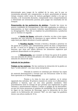 determinada para juzgar de la calidad de la roca, por lo que se
recomienda proceder por comparación; es decir, practicando al mismo
tiempo ensayos sobre rocas de textura geológica similar a la que se
estudia, y de reconocida duración, comparando estos comportamientos
y obteniendo así orientación juiciosa para juzgar los resultados de los
ensayos.
Preservación de los parámetros de piedras.- Cuando las rocas no
poseen cualidades de intemperismo y han sido empleadas en edificios o
monumentos, se hace necesario tratarlas superficialmente para evitar
su desagregación. Para ello se emplean los procedimientos y productos
que se reseñan en seguida.
a) Aceite de linaza, aplicando a brocha, en dos o tres capas,
seguidas por una solución de amoniaco en agua caliente. Esta última
capa tiene por objeto decolorar el aceite aplicado.
b) Parafina líquida. Untada a brocha y forzada a penetrar en
los poros de la piedra, por calentamiento previo de ésta a temperatura
de 60º. A veces se le agrega a la parafina una solución de creosota y
bencina, que tiene por objeto destruir los elementos orgánicos que
pudieran desarrollarse en las piedras.
c) Silicatización, que consiste en llenar los poros de la piedra
con una solución de silicato de potasio o de sodio y aplicar después una
solución de cloruro de sodio.
Labrado de las piedras.-
Trabajo en las canteras.- En las canteras la extracción de la piedra se
hace “a cielo abierto”, con muy raras excepciones.
Ubicada la cantera se comienza por eliminar las capas
de material descompuesto o terroso que con frecuencia cubre la roca.
Esta operación se le llama descombrar.
Puesta a la vista la roca por explotar, se le extrae
siguiendo dos métodos. El primero consiste en cortar en el afloramiento
gradines o bancos, que no son sino grandes escalones. Este
procedimiento tiene la ventaja de que permite una explotación en gran
volumen y prácticamente elimina o reduce el peligro de los derrumbes,
ya que los cortes presentan el máximo de estabilidad. Es el sistema que
se sigue en las canteras de Etocongo, para la extracción de la roca
usada en la fabricación del cemento “Sol”; en este lugar los gradines
tienen una altura media de 10 m.
 