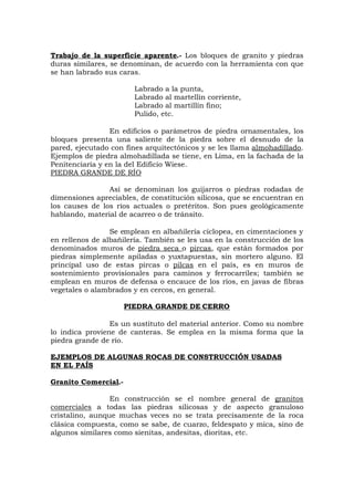 Trabajo de la superficie aparente.- Los bloques de granito y piedras
duras similares, se denominan, de acuerdo con la herramienta con que
se han labrado sus caras.
Labrado a la punta,
Labrado al martellín corriente,
Labrado al martillín fino;
Pulido, etc.
En edificios o parámetros de piedra ornamentales, los
bloques presenta una saliente de la piedra sobre el desnudo de la
pared, ejecutado con fines arquitectónicos y se les llama almohadillado.
Ejemplos de piedra almohadillada se tiene, en Lima, en la fachada de la
Penitenciaría y en la del Edificio Wiese.
PIEDRA GRANDE DE RÍO
Así se denominan los guijarros o piedras rodadas de
dimensiones apreciables, de constitución silicosa, que se encuentran en
los causes de los ríos actuales o pretéritos. Son pues geológicamente
hablando, material de acarreo o de tránsito.
Se emplean en albañilería cíclopea, en cimentaciones y
en rellenos de albañilería. También se les usa en la construcción de los
denominados muros de piedra seca o pircas, que están formados por
piedras simplemente apiladas o yuxtapuestas, sin mortero alguno. El
principal uso de estas pircas o pilcas en el país, es en muros de
sostenimiento provisionales para caminos y ferrocarriles; también se
emplean en muros de defensa o encauce de los ríos, en javas de fibras
vegetales o alambrados y en cercos, en general.
PIEDRA GRANDE DE CERRO
Es un sustituto del material anterior. Como su nombre
lo indica proviene de canteras. Se emplea en la misma forma que la
piedra grande de río.
EJEMPLOS DE ALGUNAS ROCAS DE CONSTRUCCIÓN USADAS
EN EL PAÍS
Granito Comercial.-
En construcción se el nombre general de granitos
comerciales a todas las piedras silicosas y de aspecto granuloso
cristalino, aunque muchas veces no se trata precisamente de la roca
clásica compuesta, como se sabe, de cuarzo, feldespato y mica, sino de
algunos similares como sienitas, andesitas, dioritas, etc.
 