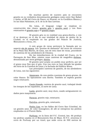 En muchas partes de nuestro país se encuentra
granito en su verdadera denominación geológica como entre San Rafael
y Ambo, al NE del Cerro de Pasco; en Huaraz, en la Cordillera Blanca y
en las Islas Palominos, al S. de la de San Lorenzo.
En Lima, el lenguaje vulgar se emplean en
construcción dos clases: granito gris y granito azul; y con fines
estatuarios el granito rojo y el granito negro.
El granito gris es en realidad una grano-diorita, y con
él se destruye en el día la casi totalidad de obras de piedra de la
Ciudad; es el empleado en las gradas del Palacio de Justicia,
Monumento a Grau, etc.
A este grupo de rocas pertenece la llamada por su
aspecto ala de mosca. Las “puntas de diamante” del muro de contorno
de la Plaza San Martín, de Lima, son de esta clase de rocas, procedente
de canteras de los alrededores de Chosica.
En las inmediaciones de la ciudad del Cuzco, en la
Parroquia de San Blas, existen unas canteras de magnífica diabasa,
denominada por otros geólogos, diorita.
El granito azul acepta un pulido muy perfecto, por ser
el grano muy fino que el gris. Con esa roca se han labrado las gradas
del Atrio de la Catedral de Lima y la fachada del Edificio Wiese.
Las principales canteras de granito, de los alrededores
de Lima, son las siguientes:
Amancaes, da una piedra cuarzosa de grano grueso, de
color blanco. Es típicamente una diorita. También se explota granito
negro estatuario.
Canto Grande, cantera de granito azul, trabajad desde
los tiempos de los españoles, al norte de Lima.
Lurín, granito azul, muy duro, usado antiguamente en
dados para maquinaria.
Paracas, granito rojo, estatuario.
Pativilca, granito gris, estatuario.
Piedra Lisa, en las faldas del Cerro San Cristóbal, da
un granito azul, de color homogéneo; de allí se extrajeron las piedras
empleadas en el Puente Balta.
Purhuay, en la línea del F.C. Central, km. 66 produjo
las piedras usadas en el Monumento Dos de Mayo. El F.C. atraviesa el
cerro de Purhuay por un túnel, que mide cerca de 500 metros de
 
