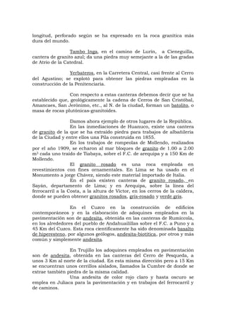 longitud, perforado según se ha expresado en la roca granítica más
dura del mundo.
Tambo Inga, en el camino de Lurín, a Cieneguilla,
cantera de granito azul; da una piedra muy semejante a la de las gradas
de Atrio de la Catedral.
Yerbateros, en la Carretera Central, casi frente al Cerro
del Agustino; se explotó para obtener las piedras empleadas en la
construcción de la Penitenciaria.
Con respecto a estas canteras debemos decir que se ha
establecido que, geológicamente la cadena de Cerros de San Cristóbal,
Amancaes, San Jerónimo, etc., al N. de la ciudad, forman un batolito, o
masa de rocas plutónicas-granitoides.
Damos ahora ejemplo de otros lugares de la República.
En las inmediaciones de Huanuco, existe una cantera
de granito de la que se ha extraído piedra para trabajos de albañilería
de la Ciudad y entre ellos una Pila construida en 1855.
En los trabajos de rompeolas de Mollendo, realizados
por el año 1909, se echaron al mar bloques de granito de 1.00 a 2.00
m3 cada uno traído de Tiabaya, sobre el F.C. de arequipa y a 150 Km de
Mollendo.
El granito rosado es una roca empleada en
revestimientos con fines ornamentales. En Lima se ha usado en el
Monumento a jorge Chávez, siendo este material importado de Italia.
En el país existen canteras de granito rosado, en
Sayán, departamento de Lima; y en Arequipa, sobre la línea del
ferrocarril a la Costa, a la altura de Víctor, en los cerros de la caldera,
donde se pueden obtener granitos rosados, gris-rosado y verde gris.
En el Cuzco en la construcción de edificios
contemporáneos y en la elaboración de adoquines empleados en la
pavimentación son de andesita, obtenida en las canteras de Rumiccola,
en los alrededores del pueblo de Andahuailillas sobre el F.C. a Puno y a
45 Km del Cuzco. Esta roca científicamente ha sido denominada basalto
de hiperesteno, por algunos geólogos, andesita-biotítica, por otros y más
común y simplemente andesita.
En Trujillo los adoquines empleados en pavimentación
son de andesita, obtenida en las canteras del Cerro de Pesqueda, a
unos 3 Km al norte de la ciudad. En esta misma dirección pero a 15 Km
se encuentran unos cerrillos aislados, llamados la Cumbre de donde se
extrae también piedra de la misma calidad.
Una andesita de color rojo claro y hasta oscuro se
emplea en Juliaca para la pavimentación y en trabajos del ferrocarril y
de caminos.
 