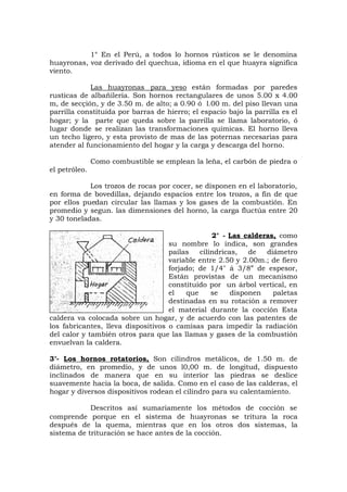 1° En el Perú, a todos lo hornos rústicos se le denomina
huayronas, voz derivado del quechua, idioma en el que huayra significa
viento.
Las huayronas para yeso están formadas por paredes
rusticas de albañilería. Son hornos rectangulares de unos 5.00 x 4.00
m, de secçión, y de 3.50 m. de alto; a 0.90 ó l.00 m. del piso llevan una
parrilla constituida por barras de hierro; el espacio bajo la parrilla es el
hogar; y la parte que queda sobre la parrilla se llama laboratorio, ó
lugar donde se realizan las transformaciones químicas. El horno lleva
un techo ligero, y esta provisto de mas de las poternas necesarias para
atender al funcionamiento del hogar y la carga y descarga del horno.
Como combustible se emplean la leña, el carbón de piedra o
el petróleo.
Los trozos de rocas por cocer, se disponen en el laboratorio,
en forma de bovedillas, dejando espacios entre los trozos, a fin de que
por ellos puedan circular las llamas y los gases de la combustión. En
promedio y segun. las dimensiones del horno, la carga fluctúa entre 20
y 30 toneladas.
2° - Las calderas, como
su nombre lo indica, son grandes
pailas cilíndricas, de diámetro
variable entre 2.50 y 2.00m.; de fiero
forjado; de 1/4" á 3/8” de espesor,
Están provistas de un mecanismo
constituido por un árbol vertical, en
el que se disponen paletas
destinadas en su rotación a remover
el material durante la cocción Esta
caldera va colocada sobre un hogar, y de acuerdo con las patentes de
los fabricantes, lleva dispositivos o camisas para impedir la radiación
del calor y también otros para que las llamas y gases de la combustión
envuelvan la caldera.
3°- Los hornos rotatorios, Son cilindros metálicos, de 1.50 m. de
diámetro, en promedio, y de unos l0,00 m. de longitud, dispuesto
inclinados de manera que en su interior las piedras se deslice
suavemente hacia la boca, de salida. Como en el caso de las calderas, el
hogar y diversos dispositivos rodean el cilindro para su calentamiento.
Descritos así sumariamente los métodos de cocción se
comprende porque en el sistema de huayronas se tritura la roca
después de la quema, mientras que en los otros dos sistemas, la
sistema de trituración se hace antes de la cocción.
 