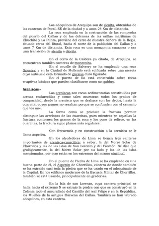 Los adoquines de Arequipa son de sienita, obtenidas de
las canteras de Pocsí, SE de la ciudad y a unos 24 Km de distancia.
La roca empleada en la costrucción de las rompeolas
del puerto del Callao y de las defensas de las orillas marítimas de
Chuchito y La Punta, proviene del cerro de nuestra Señora de la Regla,
situado cerca del litoral, hacia el norte de la población del Callao y a
unos 7 Km de distancia. Esta roca es una monzonita cuarzosa o sea
una transición de sienita a diorita.
En el cerro de la Caldera ya citado, de Arequipa, se
encuentran también canteras de monzonita.
En el muelle de Salverry se ha empleado una roca
Gnesiss; y en la Ciudad de Mollendo está edificada sobre una meseta
cuyo subsuelo está formado de gnesiss duro figurado.
En el puerto de Ilo está construido sobre rocas
eruptivas básicas que pueden clasificarse como un gabbro.
Areniscas.-
Las areniscas son rocas sedimentarias constituidas por
arenas endurecidas y como tales muestran todos los grados de
compacidad, desde la arenisca que se deshace con los dedos, hasta la
cuarcita, cuyos granos no resaltan porque se confunden con el cemento
que los une.
La forma como se produce la fractura permite
distinguir las areniscas de las cuarcitas, pues mientras en aquellas la
fractura contornea los granos de la roca y los pone de relieve, en las
cuarcitas, la fractura sigue planos más regulares.
Con frecuencia y en construcción a la arenisca se le
llama asperón.
En los alrededores de Lima se tienen tres canteras
importantes de arenisca-cuarcítica; a saber, la del Morro Solar de
Chorrillos y las de las Islas de San Lorenzo y del Frontón. Se dice que
geológicamente, la del Morro Solar por su lado y las de las islas
mencionadas, por otro están en los extremos del mismo sinclinal.
En el puente de Piedra de Lima se ha empleado en una
buena parte de él, el Asperón de Chorrillos, cantera de donde también
se ha extraído casi toda la piedra que se ha usado en el adoquinado de
la Capital. En los edificios modernos de la Escuela Militar de Chorrillos,
también se está usando, principalmente en graderías.
En la Isla de san Lorenzo, cuya cantera principal se
halla hacia el extremo N se extrajo la piedra con que se construyó en la
Colonia todo el amurallado del Castillo del real Felipe y en la República,
los Muelles de la antigua Dársena del Callao. También se han labrado
adoquines, en esta cantera.
 