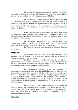 En la Isla del frontón, cerca de la cumbre, en el lado
que mira a tierra, se encuentra la cantera de donde se ha sacado la
piedra con que se han labrado adoquines para el Callao.
En las tres canteras se obtienen dos clases principales
de areniscas, que se diferencian principalmente por el calor; una gris
clara que corresponde a la piedra más compacta, dura y resistente, y la
otra rosácea, ligeramente más floja y blanda, por lo que es más
apropiada para la decoración y así se ha usado en basamentos, zócalos
y otras molduras.
Hace algunos años se empleó en las obras portuarias
de Mollendo una cuarcita, de grano fino y compacto pero que
ostensiblemente perdía su cohesión en el mar, ello obligó a usar la roca
granítica ya mencionada.
En ayacucho muchas de sus iglesias han sido
construidas con arenisca; y el cause de un riachuelo que corre por el
lador Sur de la ciudad e de una arenisca muy compacta.
En Puno se encuentra arenisca en la llamada Cantera
del Mercado.
Traquitas.-
La traquita es una roca de origen volcánico, casi
siempre de color grisáceo claro. Se labra con facilidad por lo que se le
usa en la decoración de fachadas.
En Lima se han empleado una roca de este género,
proveniente de las canteras de cuesta Blanca, de San Bartolomé Km 76
del F.C. Central en el edificio del antiguo correo y en las fachadas del
Palacio Arzobispal, como ejemplos más saltantes.
En Cajamarca, llaman piedra de cantería, o
simplemente cantería, a una traquita anfibólica, con la cual se han
construido las fachadas, plenas de dibujos artísticos de las Iglesias y la
Pila de la Plaza Principal. El Templo de Santa Catalina, iglesia matriz de
la ciudad, ofrece además de su fachada, tres naves en bóveda de medio
punto. Las canteras se hallan en el Cerro de Santa Apolonia, en las
inmediaciones de la población y en la hacienda Comaya a unos 25 km
de Cajamarca.
En la ciudad de Chota se ha empleado para paredes de
algunas casas un conglomerado traquítico; así como en las casas,
iglesia y panteón de Julcamarca en el Departamento de Huancavelica.
Una pila construída en Huanta, en 1862, es igualmente de un
conglomerado traquítico.
Calcáreos.-
 