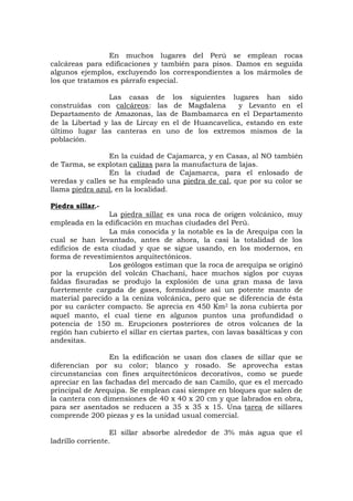 En muchos lugares del Perú se emplean rocas
calcáreas para edificaciones y también para pisos. Damos en seguida
algunos ejemplos, excluyendo los correspondientes a los mármoles de
los que tratamos es párrafo especial.
Las casas de los siguientes lugares han sido
construídas con calcáreos: las de Magdalena y Levanto en el
Departamento de Amazonas, las de Bambamarca en el Departamento
de la Libertad y las de Lircay en el de Huancavelica, estando en este
último lugar las canteras en uno de los extremos mismos de la
población.
En la cuidad de Cajamarca, y en Casas, al NO también
de Tarma, se explotan calizas para la manufactura de lajas.
En la ciudad de Cajamarca, para el enlosado de
veredas y calles se ha empleado una piedra de cal, que por su color se
llama piedra azul, en la localidad.
Piedra sillar.-
La piedra sillar es una roca de origen volcánico, muy
empleada en la edificación en muchas ciudades del Perú.
La más conocida y la notable es la de Arequipa con la
cual se han levantado, antes de ahora, la casi la totalidad de los
edificios de esta ciudad y que se sigue usando, en los modernos, en
forma de revestimientos arquitectónicos.
Los geólogos estiman que la roca de arequipa se originó
por la erupción del volcán Chachani, hace muchos siglos por cuyas
faldas fisuradas se produjo la explosión de una gran masa de lava
fuertemente cargada de gases, formándose así un potente manto de
material parecido a la ceniza volcánica, pero que se diferencia de ésta
por su carácter compacto. Se aprecia en 450 Km2 la zona cubierta por
aquel manto, el cual tiene en algunos puntos una profundidad o
potencia de 150 m. Erupciones posteriores de otros volcanes de la
región han cubierto el sillar en ciertas partes, con lavas basálticas y con
andesitas.
En la edificación se usan dos clases de sillar que se
diferencian por su color; blanco y rosado. Se aprovecha estas
circunstancias con fines arquitectónicos decorativos, como se puede
apreciar en las fachadas del mercado de san Camilo, que es el mercado
principal de Arequipa. Se emplean casi siempre en bloques que salen de
la cantera con dimensiones de 40 x 40 x 20 cm y que labrados en obra,
para ser asentados se reducen a 35 x 35 x 15. Una tarea de sillares
comprende 200 piezas y es la unidad usual comercial.
El sillar absorbe alrededor de 3% más agua que el
ladrillo corriente.
 