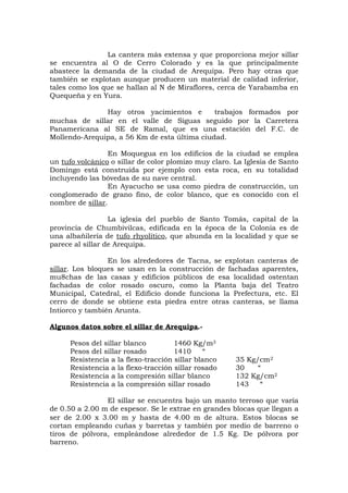 La cantera más extensa y que proporciona mejor sillar
se encuentra al O de Cerro Colorado y es la que principalmente
abastece la demanda de la ciudad de Arequipa. Pero hay otras que
también se explotan aunque producen un material de calidad inferior,
tales como los que se hallan al N de Miraflores, cerca de Yarabamba en
Quequeña y en Yura.
Hay otros yacimientos e trabajos formados por
muchas de sillar en el valle de Siguas seguido por la Carretera
Panamericana al SE de Ramal, que es una estación del F.C. de
Mollendo-Arequipa, a 56 Km de esta última ciudad.
En Moquegua en los edificios de la ciudad se emplea
un tufo volcánico o sillar de color plomizo muy claro. La Iglesia de Santo
Domingo está construida por ejemplo con esta roca, en su totalidad
incluyendo las bóvedas de su nave central.
En Ayacucho se usa como piedra de construcción, un
conglomerado de grano fino, de color blanco, que es conocido con el
nombre de sillar.
La iglesia del pueblo de Santo Tomás, capital de la
provincia de Chumbivilcas, edificada en la época de la Colonia es de
una albañilería de tufo rhyolítico, que abunda en la localidad y que se
parece al sillar de Arequipa.
En los alrededores de Tacna, se explotan canteras de
sillar. Los bloques se usan en la construcción de fachadas aparentes,
mu8chas de las casas y edificios públicos de esa localidad ostentan
fachadas de color rosado oscuro, como la Planta baja del Teatro
Municipal, Catedral, el Edificio donde funciona la Prefectura, etc. El
cerro de donde se obtiene esta piedra entre otras canteras, se llama
Intiorco y también Arunta.
Algunos datos sobre el sillar de Arequipa.-
Pesos del sillar blanco 1460 Kg/m3
Pesos del sillar rosado 1410 “
Resistencia a la flexo-tracción sillar blanco 35 Kg/cm2
Resistencia a la flexo-tracción sillar rosado 30 “
Resistencia a la compresión sillar blanco 132 Kg/cm2
Resistencia a la compresión sillar rosado 143 “
El sillar se encuentra bajo un manto terroso que varía
de 0.50 a 2.00 m de espesor. Se le extrae en grandes blocas que llegan a
ser de 2.00 x 3.00 m y hasta de 4.00 m de altura. Estos blocas se
cortan empleando cuñas y barretas y también por medio de barreno o
tiros de pólvora, empleándose alrededor de 1.5 Kg. De pólvora por
barreno.
 