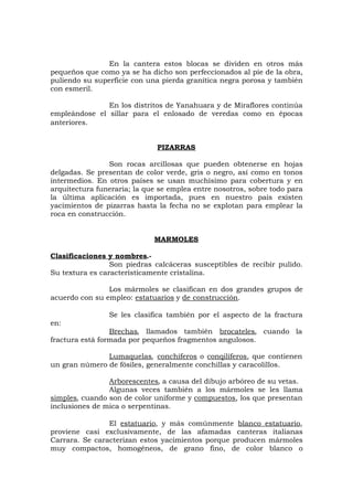 En la cantera estos blocas se dividen en otros más
pequeños que como ya se ha dicho son perfeccionados al pie de la obra,
puliendo su superficie con una pierda granítica negra porosa y también
con esmeril.
En los distritos de Yanahuara y de Miraflores continúa
empleándose el sillar para el enlosado de veredas como en épocas
anteriores.
PIZARRAS
Son rocas arcillosas que pueden obtenerse en hojas
delgadas. Se presentan de color verde, gris o negro, así como en tonos
intermedios. En otros países se usan muchísimo para cobertura y en
arquitectura funeraria; la que se emplea entre nosotros, sobre todo para
la última aplicación es importada, pues en nuestro país existen
yacimientos de pizarras hasta la fecha no se explotan para emplear la
roca en construcción.
MARMOLES
Clasificaciones y nombres.-
Son piedras calcáceras susceptibles de recibir pulido.
Su textura es característicamente cristalina.
Los mármoles se clasifican en dos grandes grupos de
acuerdo con su empleo: estatuarios y de construcción.
Se les clasifica también por el aspecto de la fractura
en:
Brechas, llamados también brocateles, cuando la
fractura está formada por pequeños fragmentos angulosos.
Lumaquelas, conchíferos o conqilíferos, que contienen
un gran número de fósiles, generalmente conchillas y caracolillos.
Arborescentes, a causa del dibujo arbóreo de su vetas.
Algunas veces también a los mármoles se les llama
simples, cuando son de color uniforme y compuestos, los que presentan
inclusiones de mica o serpentinas.
El estatuario, y más comúnmente blanco estatuario,
proviene casi exclusivamente, de las afamadas canteras italianas
Carrara. Se caracterizan estos yacimientos porque producen mármoles
muy compactos, homogéneos, de grano fino, de color blanco o
 