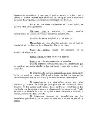 ligeramente amarillento y que por el pulido toman el brillo craso o
ceroso. El Cristo Yacente del Cementerio de Lima y el Altar Mayor de la
Catedral de Arequipa, son ejemplos de mármoles de Carrara.
Entre los mármoles empleados en construcción, se
pueden citar a los siguientes:
Mármoles blancos, veteados en plomo, usados
comúnmente en la construcción de escaleras, zócalos, etc.
Amarillo de Siena, empleados en zócalos, etc.
Manderlato, de color almedro veteado, con el cual se
han fabricado las Bancas de la Plaza San Martín de Lima.
Negro de Bélgica, usado perfectamente en la
arquitectura funeraria.
Plomo común, usados en pisos y zócalos.
Portero, de color negro veteado de amarillo.
En este párrafo debemos mencionar dos materiales que
se emplean en forma similar a los mármoles y que son al ónix y el
travertino.
El ónix llamado también mármol ónix para distinguirlo
de la variedad de cuarzo (SiO2) del mismo nombre es una piedra
calcárea muy usada en estatuaria y en revestimientos decorativos.
El travertino es una toba caliza, o sea una caliza
moderna y reciente, formada por precipitación del carbonato cálcico
disuelto en las aguas carbonadas. Esta piedra de construcción fue
empleada por Romanos, quienes la obtenían de las canteras de Tívoli.
Es una roca blanda de color blanquecino con tendencia a amarillo o
rosado, porosa y de fácil labrado.
El travertino peruano se manufactura en dos
variedades principales que se conocen con los nombres de dorado y
crema.
 