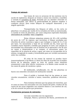Trabajo del mármol.-
Los trozos de roca se arrancan de las canteras con la
ayuda de explosivos; después se trozan a mano con cinceles y martillos
o usando la cortadora de hielo, formada por un alambre retorcido en
forma helicoidal, que ofrece la particularidad de poderse emplear a
cualquier altura, para trozar bloques de cualquier dimensión y en
ángulo apetecido.
Transportados los bloques al taller, se les corta en
planchas o en piezas por medio de la cortadora de hielo ya mencionada,
o cuando se trata de planchas, por unas máquinas especiales llamadas
alternadora de cuchillas, telar o segadora.
Estas últimas máquinas poseen de 40 a 60 cuchillas
de acero de 1/8” de espesor, que seccionan el bloque ayudadas por
chorrilos de arena cuarzosa y agua y que trabajan a razón de 2 a 3 cm
por hora. Un mecanismo a base de un tornillo sin fin, hace que las
cuchillas vayan bajando a medida que progresa el corte. Las chapas ya
seccionadas son amarradas casi al término de la operación a fin de que
no vayan a desprenderse y se rompan, el mecanismo posee un
repartidor de la mezcla de arena y agua, así como un recuperador de la
misma, recogiendo la usada y levantándola para ser vertida nuevamente
sobre las cuchillas.
El corte de los trozos de mármol se pueden hacer
transversalmente a las fibras o a favor de ellas de acuerdo con el empleo
futuro de la plancha, según se trate de usarla como elemento
ornamental o que debe ofrecer resistencia a la flexión como sucede en
los casos de pasos de escaleras o pisos.
El moldurado, achaflanado, etc. De las planchas se
hacen con esmeriles circulares de inclinación variable.
Para el pulido y lustrado final de las piezas se usan
cinceles neumáticos, cinceles a mano, esmeriles, pulidoras eléctricas,
etc.
Para terminar diremos que las piezas de travertino, que
se usan en Lima son estucadas con una mezcla del polvo, residuo de los
cortes de las rocas originales con cemento blanco o con mortero de cal,
a fin de cerrarle los poros que presentan.
Yacimientos peruanos de mármoles.-
Los más conocidos son los siguientes:
Arequipa, Nasca y provincia del Santa, yacimientos de
mármol.
 