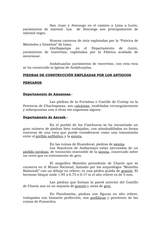 San Juan y Atocongo en el camino a Lima a Lurín,
yacimientos de mármol. Los de Atocongo son principalmente de
mármol negro.
Huaraz canteras de ónix explotadas por la “Fabrica de
Mármoles y Granitos” de Lima.
Llocllapampa en el Departamento de Junín,
yacimientos de travertino, explotados por la Fábrica acabada de
mencionar.
Andahuaylas yacimientos de travertino, con esta roca
se ha construido la Iglesia de Andahuaylas.
PIEDRAS DE CONSTRUCCIÓN EMPLEADAS POR LOS ANTIGUOS
PERUANOS
Departamento de Amazonas.-
Las piedras de la Fortaleza o Castillo de Cuelap en la
Provincia de Chachapoyas, son calcáreas, modeladas rectangularmente
y sobrepuestas una a otras sin argamasa alguna.
Departamento de Ancash.-
En el pueblo de los Conchucos se ha encontrado un
gran número de piedras bien trabajadas, con almohadillados en forma
conversa de una roca que puede considerarse como una transmisión
entre el pórfido anfibólico y la sienita.
En las ruinas de Huandoval, piedras de sienita.
Los Sepulcros de Andaymayo están ejecutados de un
pórfido nerdono, de transición insensible de la sienita, construido sobre
un cerro que es enteramente de gres.
El magnífico Monolito procedente de Chavín que se
conserva en el Museo Nacional, llamado por los arqueólogos “Monolito
Raimondi” con un dibujo en relieve, es una piedra pulida de granito. El
hermoso bloque mide 1.95 x 0.75 x 0.17 m el alto relieve es de 5 mm.
Las piedras que forman la pared anterior del Castillo
de Chavín son en su mayoría de granito y otras de gres.
En Piscobamba, piedras con figuras en alto relieve,
trabajadas con bastante perfección, son perfídicas y provienen de las
ruinas de Pumavilca.
 