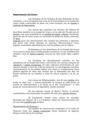 Departamento del Cuzco.-
Las fachadas de los Templos de San Sebastián de San
Jerónimo, y de la Compañía hoy local de la Universidad en la ciudad del
cuzco, están construídas en parte con rocas incaicas; son de basalto o
andesita de hiperesteno.
Los muros que sostienen las terrazas del Palacio de
Inca Roca también en la ciudad del Cuzco, en la calle del Triunfo son de
diorita y con más propiedad de un pórfido de augita y diorita. Formando
parte de uno de estos muros se encuentra la piedra de forma universal,
de doce
Ángulos pues son efectivamente este número las entrantes y salientes
que posee este block, llamada en quechua “Hatunrumiyoc” estos
ángulos ensamblan admirablemente con las piedras que la rodean.
El Rodadero en los alrededores de la Ciudad del Cuzco
en el cual los Incas han cortado grandes escalones, es una solidificación
notable y rara de diorita augítica, roca de un color verde claro y grano
fino.
La Fortaleza de Sacsahuamán también en los
alrededores de la ciudad del Cuzco, está hecha con enormes bloques de
calcáreos o calizas compactas, de color negrusco provenientes de una
cantera situada a cerca de 2 Km de distancia. La investigación científica
contemporánea no ha podido aplicar aún como se transportaron estas
piedras algunas de ellas más anchas que la dimensión que dan los
brazos abiertos de un hombre y otras de altura superior a la de un
jinete.
Las ruinas de Ollantaytambo, son de una rhyilita roca
ácida de color rosa y textura porfiroide, la cantera se halla frente al
pueble de Ollantaytambo y se llama en el día “Canteriayoc”. A este
grupo de ruinas pertenece la legendaria “piedra cansada”.
En las famosas ruinas de Machu Picchu, el torreón
característico está construido con piedra del más puro granito blanco.
El Limatambo existen unas ruinas de murallas
formadas por bloques de 5 a 6 ángulos. Todas las construcciones son
de una roca porfídica gris verdosa.
Departamento de Huanuco.-
Las piedras de construcción empleadas en la ruina de
Huanuco Viejo son calizas compactas. Estos calcáreos en algunos
bloques están llenos de conchas.
 