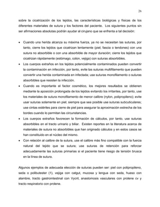 26

sobre la cicatrización de los tejidos, las características biológicas y físicas de los
diferentes materiales de sutura y los factores del paciente. Los siguientes puntos sin
ser afirmaciones absolutas podrán ayudar al cirujano que se enfrenta a tal decisión:


   Cuando una herida alcanza su máxima fuerza, ya no se necesitan las suturas, por
    tanto, cierre los tejidos que cicatrizan lentamente (piel, fascia o tendones) con una
    sutura no absorbible o con una absorbible de mayor duración; cierre los tejidos que
    cicatrizan rápidamente (estómago, colon, vejiga) con suturas absorbibles.
   Los cuerpos extraños en los tejidos potencialmente contaminados pueden convertir
    la contaminación en infección, por tanto, evite las suturas multifilamento que pueden
    convertir una herida contaminada en infectada; use suturas monofilamento o suturas
    absorbibles que resisten la infección.
   Cuando es importante el factor cosmético, los mejores resultados se obtienen
    mediante la aposición prolongada de los tejidos evitando los irritantes, por tanto, use
    los materiales de sutura monofilamento de menor calibre (nylon, polipropileno); evite
    usar suturas solamente en piel, siempre que sea posible use suturas subcuticulares;
    use cintas estériles para cierre de piel para asegurar la aproximación estrecha de los
    bordes cuando lo permitan las circunstancias.
   Los cuerpos extraños favorecen la formación de cálculos, por tanto, use suturas
    absorbibles en el tracto urinario y biliar. Existen reportes en la literatura acerca de
    materiales de sutura no absorbibles que han originado cálculos y en estos casos se
    han constituido en el núcleo del mismo.
   Con relación al calibre de la sutura, use el calibre más fino compatible con la fuerza
    natural del tejido que se sutura; use suturas de retención para reforzar
    adecuadamente las suturas primarias si el paciente tiene riesgo de tensión brusca
    en la línea de sutura.


Algunos ejemplos de adecuada elección de suturas pueden ser: piel con polipropileno,
seda o polibutester (1), vejiga con catgut, mucosa y lengua con seda, hueso con
alambre, tracto gastrointestinal con Vycril, anastomosis vasculares con prolene cv y
tracto respiratorio con prolene.
 