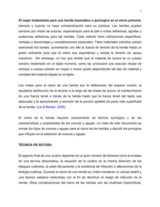 3

El mejor tratamiento para una herida traumática o quirúrgica es el cierre primario,
siempre y cuando no haya contraindicación para su práctica. Las heridas pueden
cerrarse por medio de suturas, esparadrapos para la piel o cintas adhesivas, agrafes y
sustancias adhesivas para las heridas. Cada método tiene indicaciones específicas,
ventajas y desventajas y consideraciones especiales. Tales materiales extraños actúan
acercando los bordes, aumentando con ello la fuerza de tensión de la herida hasta un
grado suficiente para que el cierre sea espontáneo y resista la tensión sin apoyo
mecánico. Sin embargo, no hay que olvidar que el material de sutura es un cuerpo
extraño implantado en el tejido humano; como tal, provocará una reacción tisular de
rechazo a cuerpo extraño en mayor o menor grado dependiendo del tipo de material y
cantidad del material dejado en el tejido.


Las metas para el cierre de una herida son la obliteración del espacio muerto, la
equitativa distribución de la tensión a lo largo de las líneas de sutura, el mantenimiento
de una fuerza tensil a través de la herida hasta que la fuerza tensil del tejido sea
adecuada y la aproximación y eversión de la porción epitelial (la parte más superficial)
de la herida. (Lai & Becker, 2006).


El cierre de la herida requiere conocimiento de técnica quirúrgica y de las
características y propiedades de las suturas y agujas. La meta de este documento es
revisar los tipos de suturas y agujas para el cierre de las heridas y discutir los principios
que influyen en la selección de suturas y agujas.


TÉCNICA DE SUTURA


El aspecto final de una cicatriz depende de un gran número de factores como el empleo
de una técnica atraumática, la situación de la cicatriz en la misma dirección de los
pliegues cutáneos, la edad del paciente y la existencia de infección o alteraciones de la
biología cutánea. Durante el cierre de una herida es crítico mantener un campo estéril y
una técnica aséptica meticulosa con el fin de disminuir el riesgo de infección de la
herida. Otras complicaciones del cierre de las heridas son las cicatrices hipertróficas,
 
