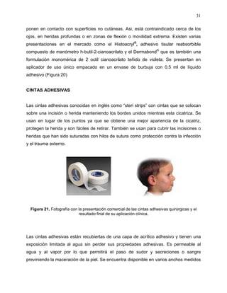 31

ponen en contacto con superficies no cutáneas. Asi, está contraindicado cerca de los
ojos, en heridas profundas o en zonas de flexión o movilidad extrema. Existen varias
presentaciones en el mercado como el Histoacryl®, adhesivo tisular reabsorbible
compuesto de manómetro h-butil-2-cianoacrilato y el Dermabond® que es también una
formulación monomérica de 2 octil cianoacrilato teñido de violeta. Se presentan en
aplicador de uso único empacado en un envase de burbuja con 0.5 ml de líquido
adhesivo (Figura 20)


CINTAS ADHESIVAS


Las cintas adhesivas conocidas en inglés como “steri strips” con cintas que se colocan
sobre una incisión o herida manteniendo los bordes unidos mientras esta cicatriza. Se
usan en lugar de los puntos ya que se obtiene una mejor apariencia de la cicatriz,
protegen la herida y son fáciles de retirar. También se usan para cubrir las incisiones o
heridas que han sido suturadas con hilos de sutura como protección contra la infección
y el trauma externo.




  Figura 21. Fotografía con la presentación comercial de las cintas adhesivas quirúrgicas y el
                            resultado final de su aplicación clínica.




Las cintas adhesivas están recubiertas de una capa de acrílico adhesivo y tienen una
exposición limitada al agua sin perder sus propiedades adhesivas. Es permeable al
agua y al vapor por lo que permitirá el paso de sudor y secreciones o sangre
previniendo la maceración de la piel. Se encuentra disponible en varios anchos medidos
 