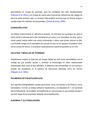 34

pancreáticas en cirugía de páncreas, pero los resultados han sido desalentadores
(Lillemoe et al, 2004) y en cirugía de mama para incrementar adherencia del colgajo de
piel a la pared torácica, pero un reciente meta-análisis concluyó que no ofrecía ninguna
ventaja sobre los métodos convencionales (Carless & Henry, 2006).


CIANOACRILATOS


Ya tratado anteriormente en adhesivos tisulares. Su principal uso quirúrgico es para el
cierre de las incisiones de la piel, típicamente sin sutura y en reemplazo de esta, pero a
veces puede usarse sobre una sutura subcutánea o sobre unas pocas suturas en piel.
La principal ventaja en el reemplazo de suturas es que no se requiere el posterior retiro
de los puntos de sutura, a considerar especialmente cuando el paciente es un niño.


GELATINA Y MEZCLAS DE TROMBINA


Ampliamente usados en todo tipo de cirugía, fáciles de usar como hemostáticos con la
ventaja de que pueden ayudar a controlar la hemorragia en sitios relativamente
inasequibles tales como la fosa pituitaria. A diferencia del cianoacrilato no son tóxicos y
pueden ser empleados en el extremo de estructuras delicadas como los nervios
(Ellegala et al., 2002).


POLÍMEROS DE POLIETILENGLICOL


Son agentes biodegradables usados para actuar como una barrera a los fluidos y como
hemostático. Forman un enlace adhesivo rápidamente y se degradan en 1 a 6 semanas
aproximadamente. Se emplean principalmente en neurocirugía ya que pueden ayudar a
prevenir fugas de la duramadre después de procedimientos.


ALBÚMINA Y GLUTARALDEHIDO
 
