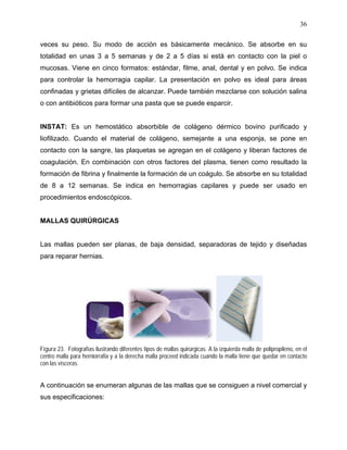 36

veces su peso. Su modo de acción es básicamente mecánico. Se absorbe en su
totalidad en unas 3 a 5 semanas y de 2 a 5 días si está en contacto con la piel o
mucosas. Viene en cinco formatos: estándar, filme, anal, dental y en polvo. Se indica
para controlar la hemorragia capilar. La presentación en polvo es ideal para áreas
confinadas y grietas difíciles de alcanzar. Puede también mezclarse con solución salina
o con antibióticos para formar una pasta que se puede esparcir.


INSTAT: Es un hemostático absorbible de colágeno dérmico bovino purificado y
liofilizado. Cuando el material de colágeno, semejante a una esponja, se pone en
contacto con la sangre, las plaquetas se agregan en el colágeno y liberan factores de
coagulación. En combinación con otros factores del plasma, tienen como resultado la
formación de fibrina y finalmente la formación de un coágulo. Se absorbe en su totalidad
de 8 a 12 semanas. Se indica en hemorragias capilares y puede ser usado en
procedimientos endoscópicos.


MALLAS QUIRÚRGICAS


Las mallas pueden ser planas, de baja densidad, separadoras de tejido y diseñadas
para reparar hernias.




Figura 23. Fotografías ilustrando diferentes tipos de mallas quirúrgicas. A la izquierda malla de polipropileno, en el
centro malla para herniorrafia y a la derecha malla proceed indicada cuando la malla tiene que quedar en contacto
con las vísceras.


A continuación se enumeran algunas de las mallas que se consiguen a nivel comercial y
sus especificaciones:
 
