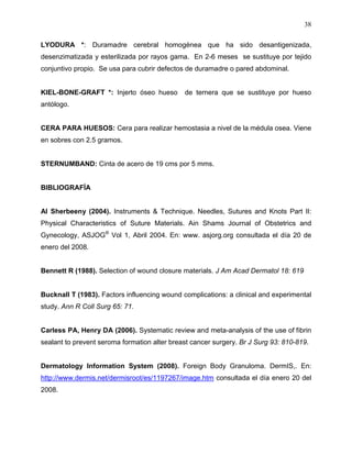 38

LYODURA *: Duramadre cerebral homogénea que ha sido desantigenizada,
desenzimatizada y esterilizada por rayos gama. En 2-6 meses se sustituye por tejido
conjuntivo propio. Se usa para cubrir defectos de duramadre o pared abdominal.


KIEL-BONE-GRAFT *: Injerto óseo hueso         de ternera que se sustituye por hueso
antólogo.


CERA PARA HUESOS: Cera para realizar hemostasia a nivel de la médula osea. Viene
en sobres con 2.5 gramos.


STERNUMBAND: Cinta de acero de 19 cms por 5 mms.


BIBLIOGRAFÍA


Al Sherbeeny (2004). Instruments & Technique. Needles, Sutures and Knots Part II:
Physical Characteristics of Suture Materials. Ain Shams Journal of Obstetrics and
Gynecology, ASJOG® Vol 1, Abril 2004. En: www. asjorg.org consultada el día 20 de
enero del 2008.


Bennett R (1988). Selection of wound closure materials. J Am Acad Dermatol 18: 619


Bucknall T (1983). Factors influencing wound complications: a clinical and experimental
study. Ann R Coll Surg 65: 71.


Carless PA, Henry DA (2006). Systematic review and meta-analysis of the use of fibrin
sealant to prevent seroma formation alter breast cancer surgery. Br J Surg 93: 810-819.


Dermatology Information System (2008). Foreign Body Granuloma. DermIS,. En:
http://www.dermis.net/dermisroot/es/1197267/image.htm consultada el día enero 20 del
2008.
 