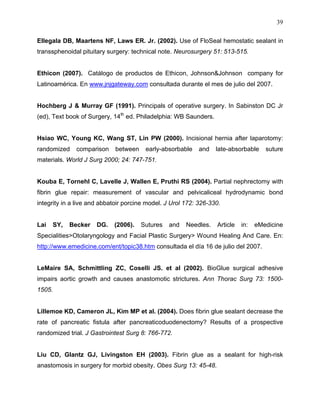 39

Ellegala DB, Maartens NF, Laws ER. Jr. (2002). Use of FloSeal hemostatic sealant in
transsphenoidal pituitary surgery: technical note. Neurosurgery 51: 513-515.


Ethicon (2007). Catálogo de productos de Ethicon, Johnson&Johnson company for
Latinoamérica. En www.jnjgateway.com consultada durante el mes de julio del 2007.


Hochberg J & Murray GF (1991). Principals of operative surgery. In Sabinston DC Jr
(ed), Text book of Surgery, 14th ed. Philadelphia: WB Saunders.


Hsiao WC, Young KC, Wang ST, Lin PW (2000). Incisional hernia after laparotomy:
randomized    comparison     between    early-absorbable    and   late-absorbable    suture
materials. World J Surg 2000; 24: 747-751.


Kouba E, Tornehl C, Lavelle J, Wallen E, Pruthi RS (2004). Partial nephrectomy with
fibrin glue repair: measurement of vascular and pelvicaliceal hydrodynamic bond
integrity in a live and abbatoir porcine model. J Urol 172: 326-330.


Lai   SY,   Becker    DG.   (2006).    Sutures   and   Needles.   Article   in:   eMedicine
Specialities>Otolaryngology and Facial Plastic Surgery> Wound Healing And Care. En:
http://www.emedicine.com/ent/topic38.htm consultada el día 16 de julio del 2007.


LeMaire SA, Schmittling ZC, Coselli JS. et al (2002). BioGlue surgical adhesive
impairs aortic growth and causes anastomotic strictures. Ann Thorac Surg 73: 1500-
1505.


Lillemoe KD, Cameron JL, Kim MP et al. (2004). Does fibrin glue sealant decrease the
rate of pancreatic fistula after pancreaticoduodenectomy? Results of a prospective
randomized trial. J Gastrointest Surg 8: 766-772.


Liu CD, Glantz GJ, Livingston EH (2003). Fibrin glue as a sealant for high-risk
anastomosis in surgery for morbid obesity. Obes Surg 13: 45-48.
 