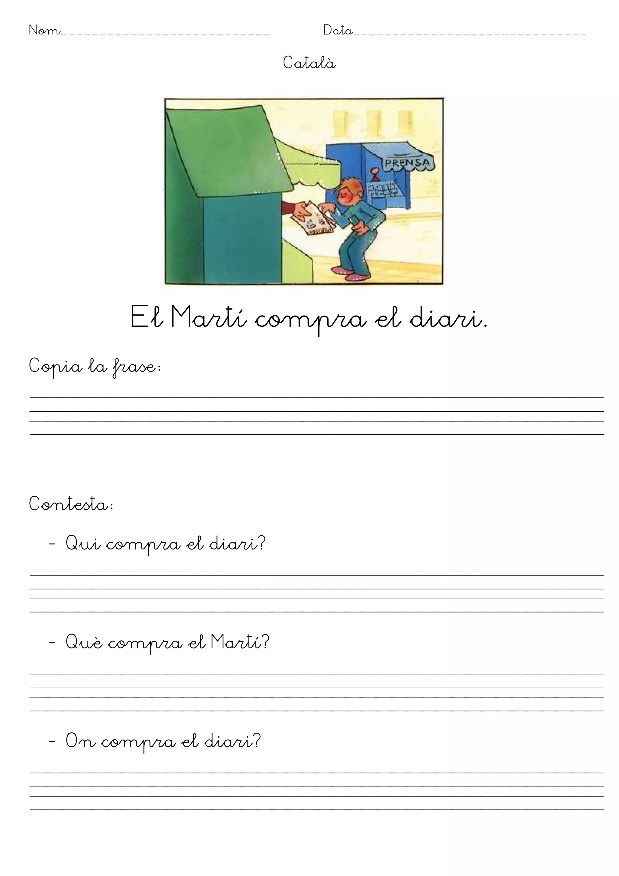 Nom___________________________       Data______________________________

                                 Català




            El Martí compra el diari.
Copia la frase




Contesta

  - Qui compra el diari?




  - Què compra el Martí?




  - On compra el diari?
 