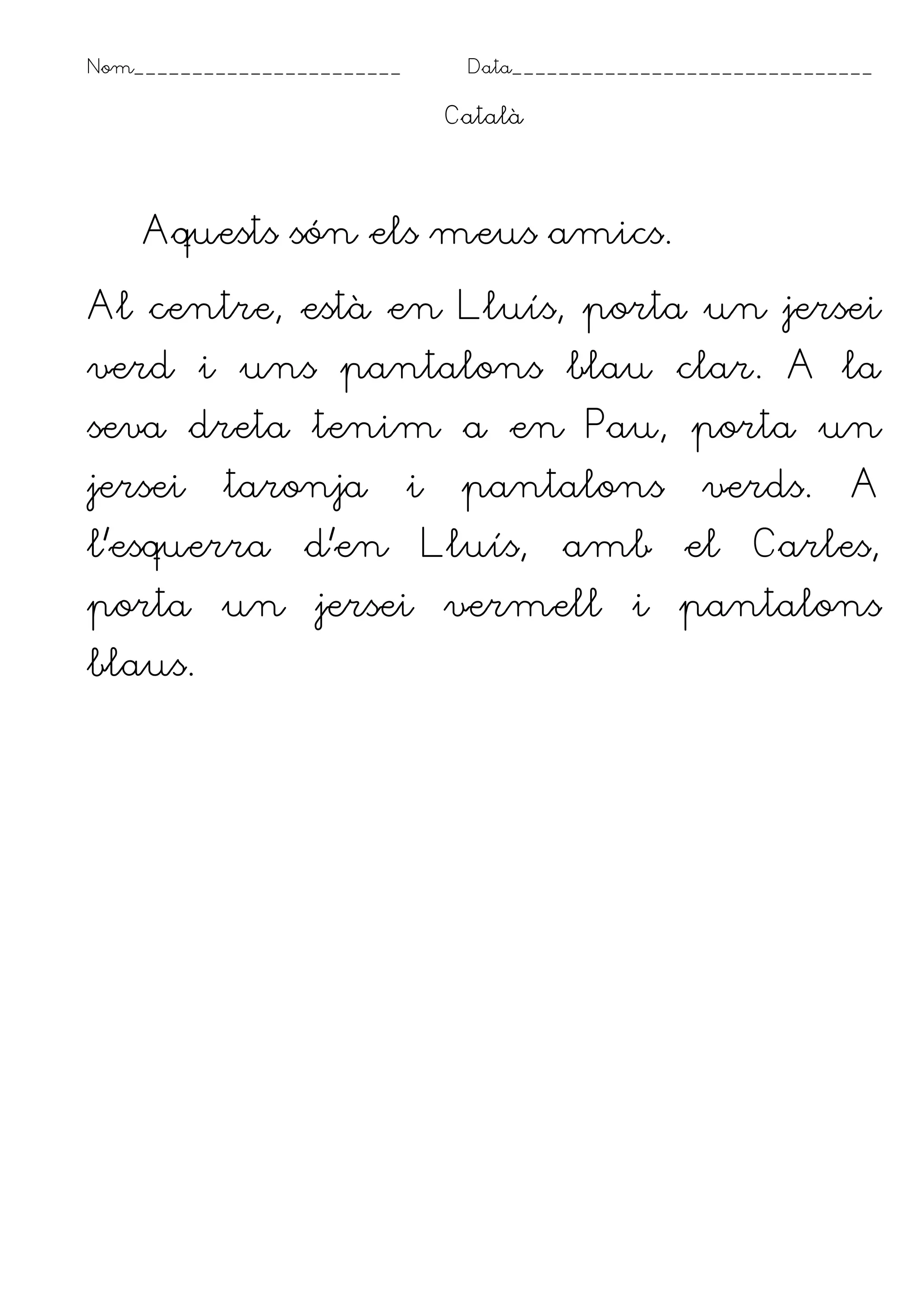 Nom_______________________        Data_______________________________

                                 Català




    Aquests són els meus amics.

Al centre, està en Lluís, porta un jersei
verd i uns pantalons blau clar. A la
seva dreta tenim a en Pau, porta un
jersei     taronja           i    pantalons           verds.       A
l’esquerra       d’en        Lluís,       amb       el    Carles,
porta un jersei vermell i pantalons
blaus.
 