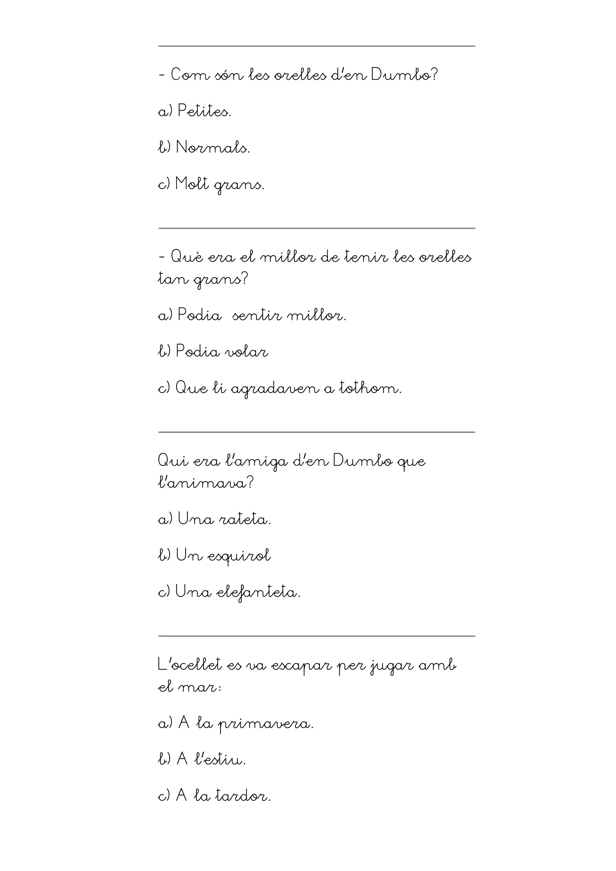 - Com són les orelles d’en Dumbo?

a) Petites.

b) Normals.

c) Molt grans.




- Què era el millor de tenir les orelles
tan grans?

a) Podia sentir millor.

b) Podia volar

c) Que li agradaven a tothom.




Qui era l’amiga d’en Dumbo que
l’animava?

a) Una rateta.

b) Un esquirol

c) Una elefanteta.




L’ocellet es va escapar per jugar amb
el mar

a) A la primavera.

b) A l’estiu.

c) A la tardor.
 