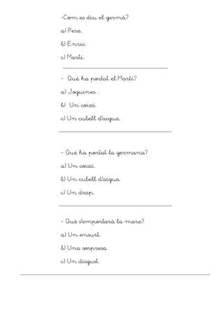 -Com es diu el germà?

a) Pere.

b) Enric.

c) Martí.



- Què ha portat el Martí?

a) Joguines .

b) Un coixí.

c) Un cubell d’aigua.




- Què ha portat la germana?

a) Un coixí.

b) Un cubell d’aigua.

c) Un drap.




- Què s’emportarà la mare?

a) Un ensurt.

b) Una sorpresa.

c) Un disgust.
 