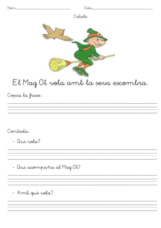 Nom___________________________       Data______________________________

                                 Català




  El Mag Ot vola amb la seva escombra.
Copia la frase




Contesta

  - Qui vola?




  - Qui acompaña al Mag Ot?




  - Amb què vola?
 