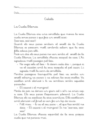 Nom_________________________________________________


Data__________________________________________________


                         Català


La Cueta Blanca

La Cueta Blanca era una conilleta que movia la seva
cueta sense parar i que feia un soroll així
Sess-sess, sess-sess!!
Quant els seus pares sentien el soroll de la Cueta
Blanca es posaven molt contents sabien que la seva
filla estava per allí.
Però un dia els seus pares no van sentir el soroll de la
Cueta Blanca. La conilleta s’havia escapat de casa. L’hi
agradava molt passejar pel bosc.
  - No vagis sola al bosc - li deien cada dia -, perquè si
     ve el caçador amb la seva escopeta el pot caçar. Li
     agrada molt la carn de conilleta.
Mentre passejava tranquil·la pel bosc va sentir un
soroll estrany va parar i va estirar les seves orelles. Va
escoltar amb atenció i li va sembrar sentir aquestes
paraules
  - Et caçaré i et menjaré!
Morta de por va donar un gran sal i se’n va anar cap
a casa. Els seus pares l’esperaven plorant. La Cueta
Blanca els va explicar la seva aventura. Ells escoltaven
amb atenció i al final es van fer un tip de riure.
  - Fill meu –- li va el seu pare -, el que has sentit no
     deia - Et caçaré i et menjaré! Si no “sess-sess, sess-
     sess!”
La Cueta Blanca s’havia espantat de la seva pròpia
cueta que no parava mai.
 