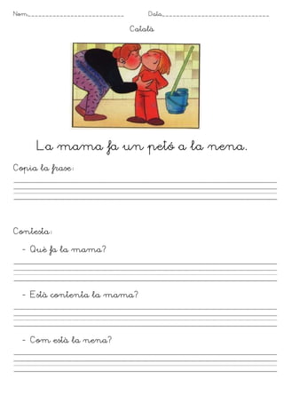 Nom___________________________       Data______________________________

                                 Català




      La mama fa un petó a la nena.
Copia la frase




Contesta

  - Què fa la mama?




  - Està contenta la mama?




  - Com està la nena?
 
