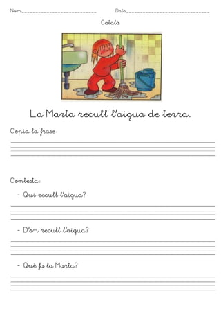 Nom___________________________       Data______________________________

                                 Català




      La Marta recull l’aigua de terra.
Copia la frase




Contesta

  - Qui recull l’aigua?




  - D’on recull l’aigua?




  - Què fa la Marta?
 