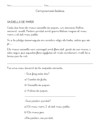 Nom____________________________    Data_______________________________________


                         Comprensió lectora



VAIXELLS DE PAPER

Cada dia tiro els meus vaixells de paper, un darrera l’altre,
corrent avall. Porten pintat amb grans lletres negres el meu
nom i el del meu poble.

Si a la platja desconeguda on arribin algú els troba, sabrà qui sóc
jo......

Els meus vaixells van carregat amb flors del jardí de cas meva; i
estic segur que aquestes flors agafades al mati arribaran molt bé a
terra per la nit.




Fes una creu davant de la resposta correcta.

               - Què faig cada dia?

               a) Casetes de fusta.

               b) Vaixells de paper.

               c) Arbres de paper.



               -Què porten pintat?

               a) El meu nom I el del meu poble.

               b) Els meus jocs.

               c)No porten res pintat.
 