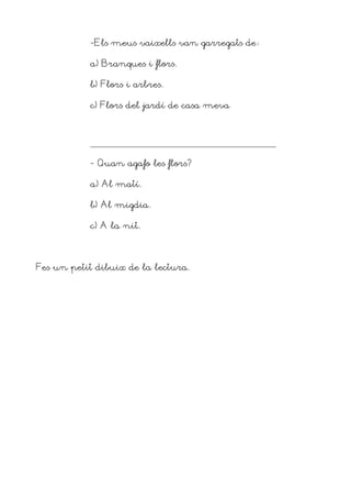 -Els meus vaixells van garregats de

           a) Branques i flors.

           b) Flors i arbres.

           c) Flors del jardí de casa meva




           - Quan agafo les flors?

           a) Al matí.

           b) Al migdia.

           c) A la nit.




Fes un petit dibuix de la lectura.
 